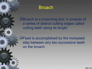 Broach
Broach is a broaching tool, it consists of
a series of distinct cutting edges called
cutting teeth along its length
Feed is accomplished by the increased
step between any two successive teeth
on the broach
 