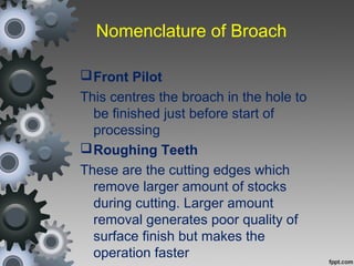 Nomenclature of Broach
Front Pilot
This centres the broach in the hole to
be finished just before start of
processing
Roughing Teeth
These are the cutting edges which
remove larger amount of stocks
during cutting. Larger amount
removal generates poor quality of
surface finish but makes the
operation faster
 