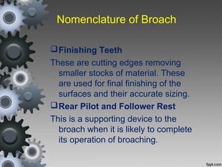 Nomenclature of Broach
Finishing Teeth
These are cutting edges removing
smaller stocks of material. These
are used for final finishing of the
surfaces and their accurate sizing.
Rear Pilot and Follower Rest
This is a supporting device to the
broach when it is likely to complete
its operation of broaching.
 