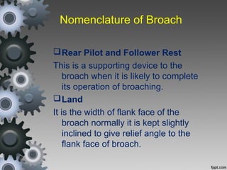 Nomenclature of Broach
Rear Pilot and Follower Rest
This is a supporting device to the
broach when it is likely to complete
its operation of broaching.
Land
It is the width of flank face of the
broach normally it is kept slightly
inclined to give relief angle to the
flank face of broach.
 