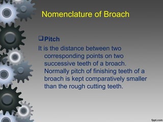 Nomenclature of Broach
Pitch
It is the distance between two
corresponding points on two
successive teeth of a broach.
Normally pitch of finishing teeth of a
broach is kept comparatively smaller
than the rough cutting teeth.
 