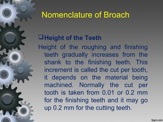 Nomenclature of Broach
Height of the Teeth
Height of the roughing and finishing
teeth gradually increases from the
shank to the finishing teeth. This
increment is called the cut per tooth,
it depends on the material being
machined. Normally the cut per
tooth is taken from 0.01 or 0.2 mm
for the finishing teeth and it may go
up 0.2 mm for the cutting teeth.
 