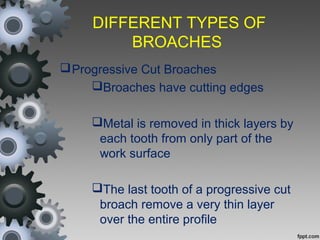 DIFFERENT TYPES OF
BROACHES
Progressive Cut Broaches
Broaches have cutting edges
Metal is removed in thick layers by
each tooth from only part of the
work surface
The last tooth of a progressive cut
broach remove a very thin layer
over the entire profile
 