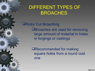 DIFFERENT TYPES OF
BROACHES
Rotor Cut Broaching
Broaches are used for removing
large amount of material in holes
in forgings or castings
Recommended for making
square holes from a round cost
one
 