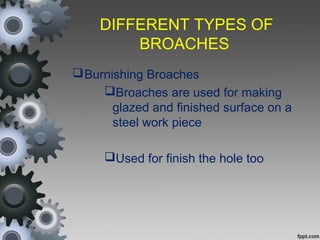 DIFFERENT TYPES OF
BROACHES
Burnishing Broaches
Broaches are used for making
glazed and finished surface on a
steel work piece
Used for finish the hole too
 