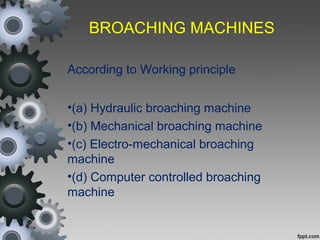 BROACHING MACHINES
According to Working principle
•(a) Hydraulic broaching machine
•(b) Mechanical broaching machine
•(c) Electro-mechanical broaching
machine
•(d) Computer controlled broaching
machine
 