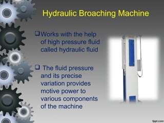 Hydraulic Broaching Machine
Works with the help
of high pressure fluid
called hydraulic fluid
 The fluid pressure
and its precise
variation provides
motive power to
various components
of the machine
 
