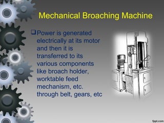 Mechanical Broaching Machine
Power is generated
electrically at its motor
and then it is
transferred to its
various components
like broach holder,
worktable feed
mechanism, etc.
through belt, gears, etc
 