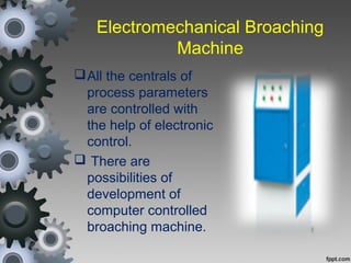 Electromechanical Broaching
Machine
All the centrals of
process parameters
are controlled with
the help of electronic
control.
 There are
possibilities of
development of
computer controlled
broaching machine.
 