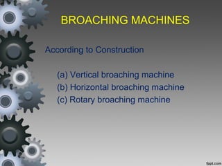 BROACHING MACHINES
According to Construction
(a) Vertical broaching machine
(b) Horizontal broaching machine
(c) Rotary broaching machine
 