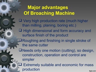 Major advantages
Of Broaching Machine
 Very high production rate (much higher
than milling, planing, boring etc.)
 High dimensional and form accuracy and
surface finish of the product
Roughing and finishing in single stroke of
the same cutter
Needs only one motion (cutting), so design,
construction, operation and control are
simpler
 Extremely suitable and economic for mass
production
 
