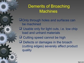 Demerits of Broaching
Machines
Only through holes and surfaces can
be machined
 Usable only for light cuts, i.e. low chip
load and unhard materials
 Cutting speed cannot be high
 Defects or damages in the broach
(cutting edges) severely affect product
quality
 