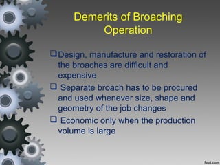 Demerits of Broaching
Operation
Design, manufacture and restoration of
the broaches are difficult and
expensive
 Separate broach has to be procured
and used whenever size, shape and
geometry of the job changes
 Economic only when the production
volume is large
 