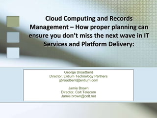 Cloud Computing and Records Management – How proper planning can ensure you don’t miss the next wave in IT Services and Platform Delivery: George Broadbent Director, Entium Technology Partners [email_address] Jamie Brown Director, Colt Telecom [email_address] 