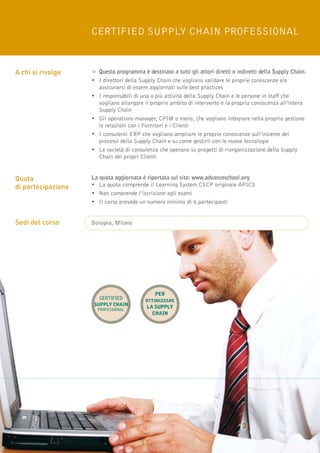 Certified Supply Chain Professional


A chi si rivolge    >	 Questo programma è destinato a tutti gli attori diretti o indiretti della Supply Chain.
                    •	I direttori della Supply Chain che vogliano validare le proprie conoscenze e/o
                    	 assicurarsi di essere aggiornati sulle best practices
                    •	I responsabili di una o più attività della Supply Chain e le persone in staff che 		
                    	 vogliano allargare il proprio ambito di intervento e la propria conoscenza all’intera 		
                    	Supply Chain
                    •	 Gli operations manager, CPIM o meno, che vogliano integrare nella propria gestione 	
                    	 le relazioni con i Fornitori e i Clienti
                    •	I consulenti ERP che vogliano ampliare le proprie conoscenze sull’insieme dei 		
                    	 processi della Supply Chain e su come gestirli con le nuove tecnologie
                    •	Le società di consulenza che operano su progetti di riorganizzazione della Supply 		
                    	Chain dei propri Clienti


Quota               La quota aggiornata è riportata sul sito: www.advanceschool.org
di partecipazione   • 	La quota comprende il Learning System CSCP originale APICS
                    • 	Non comprende l’iscrizione agli esami
                    •	Il corso prevede un numero minimo di 6 partecipanti


Sedi del corso      Bologna, Milano




                                              per
                       Certified          ottimizzare
                     Supply Chain
                      Professional
                                           la supply
                                             chain




12
 