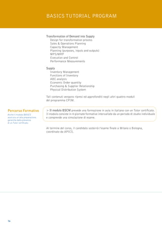 basics tutorial program


                                 Transformation of Demand into Supply
                                 	 Design for transformation process
                                 	Sales & Operations Planning
                                 	Capacity Management
                                 	Planning (purposes, inputs and outputs)
                                 	 MPS/MRP
                                 	Execution and Control
                                 	Performance Measurements

                                 Supply
                                 	Inventory Management
                                 	Functions of Inventory
                                 	 ABC analysis
                                 	Economic Order quantity
                                 	Purchasing & Supplier Relationship
                                 	Physical Distribution System

                                 Tali contenuti vengono ripresi ed approfonditi negli altri quattro moduli
                                 del programma CPIM.


Percorso Formativo               > Il modulo BSCM prevede una formazione in aula in italiano con un Tutor certificato.
Anche il modulo BASICS           Il modulo consiste in 4 giornate formative intervallate da un periodo di studio individuale
assicura un’alta preparazione,   e comprende una simulazione di esame.
garantita dalla presenza
di un Tutor certificato.

                                 Al termine del corso, il candidato sosterrà l’esame finale a Milano o Bologna,
                                 coordinato da APICS.




14
 