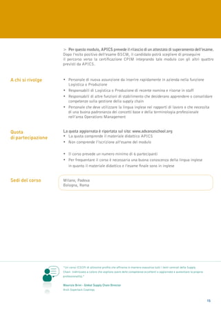 >	 Per questo modulo, APICS prevede il rilascio di un attestato di superamento dell’esame.
                    Dopo l’esito positivo dell’esame BSCM, il candidato potrà scegliere di proseguire
                    il percorso verso la certificazione CPIM integrando tale modulo con gli altri quattro
                    previsti da APICS.


A chi si rivolge    •	Personale di nuova assunzione da inserire rapidamente in azienda nella funzione 		
                    	Logistica o Produzione
                    • 	Responsabili di Logistica o Produzione di recente nomina e risorse in staff
                    • 	Responsabili di altre funzioni di stabilimento che desiderano apprendere o consolidare 	
                    	 competenze sulla gestione della supply chain
                    •	Personale che deve utilizzare la lingua inglese nei rapporti di lavoro e che necessita
                    	 di una buona padronanza dei concetti base e della terminologia professionale 		
                    	 nell’area Operations Management


Quota               La quota aggiornata è riportata sul sito: www.advanceschool.org
di partecipazione   • 	La quota comprende il materiale didattico APICS
                    • 	Non comprende l’iscrizione all’esame del modulo

                    • 	Il corso prevede un numero minimo di 6 partecipanti
                    • 	Per frequentare il corso è necessaria una buona conoscenza della lingua inglese		
                    	 in quanto il materiale didattico e l’esame finale sono in inglese


Sedi del corso      Milano, Padova
                    Bologna, Roma




                    “Un corso (CSCP) di altissimo profilo che affronta in maniera esaustiva tutti i temi centrali della Supply
                    Chain. Indirizzato a coloro che vogliono avere delle competenze eccellenti e aggiornate e aumentare la propria
                    professionalità.”


                    Maurizio Brini - Global Supply Chain Director  
                    Arch Sayerlack Coatings


                                                                                                                                     15
 