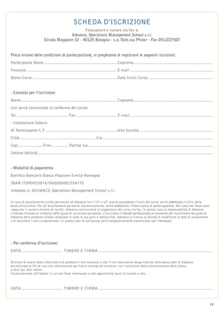 scheda d’iscrizione
                                                  Fotocopiare e inviare via fax a:
                                          Advance, Operations Management School s.r.l.
                            Strada Maggiore 32 - 40125 Bologna - c.a. Dott.ssa Pfister - Fax 051/227507


Presa visione delle condizioni di partecipazione, vi preghiamo di registrare le seguenti iscrizioni:
Partecipante Nome................................................................ Cognome.....................................................................
Funzione............................................................................... E-mail.........................................................................
Nome Corso.......................................................................... Data Inizio Corso.........................................................


- Contatto per l’iscrizione:
Nome. .................................................................................. Cognome.....................................................................
    .
(cui verrà comunicata la conferma del corso)
Tel.............................................. Fax.................................... E-mail.........................................................................
- Intestazione fattura
Al Partecipante C.F............................................................... Alla Società.................................................................
                    .
Città.................................................................. Via................................................................................................
Cap. .....................Prov............... Partita Iva. ...........................................................................................................
   .                          .                          .
Settore Attività........................................................................................................................................................


- Modalità di pagamento
Bonifico Bancario Banca Popolare Emilia Romagna
IBAN IT09D0538767060000001554772
Intestato a: ADVANCE Operations Management School s.r.l.

In caso di annullamento scritto pervenuto ad Advance tra il 15° e 10° giorno precedente l’inizio del corso, verrà addebitato il 25% della
quota d’iscrizione. Per gli annullamenti pervenuti successivamente, verrà addebitata l’intera quota di partecipazione. Nel caso non fosse stato
raggiunto il numero minimo di iscritti, Advance comunicherà la sospensione del corso via fax. In questo caso la responsabilità di Advance
s’intende limitata al rimborso delle quote di iscrizione pervenute. L’iscrizione s’intende perfezionata al momento del ricevimento da parte di
Advance della presente scheda compilata in tutte le sue parti e sottoscritta. Advance si riserva la facoltà di modificare le date di svolgimento
o di annullare i corsi programmati. In questo caso la variazione verrà tempestivamente comunicata agli interessati.




- Per conferma d’iscrizione:
DATA. ................................... TIMBRO E FIRMA....................................................................................................
    .

Dichiaro di essere stato informato e di prestare il mio consenso a che il mio nominativo venga inserito nella banca dati di Advance
ed utilizzato ai fini di una mia informazione per future attività ed iniziative, con l’esclusione della comunicazione dello stesso
a terzi per altri motivi.
Esclusivamente nell’ipotesi in cui non fosse interessato a tale opportunità, barri la casella a lato.



DATA. ................................... TIMBRO E FIRMA....................................................................................................
    .


                                                                                                                                                                        19
 
