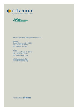 Advance Operations Management School s.r.l.

Bologna
Strada Maggiore, 32 - 40125
Tel. +39 051 2910420
Fax +39 051 227507

Milano
via Vincenzo Monti, 8 - 20123
Tel. +39 02 46712715
Fax +39 02 48013233

info@advanceschool.org
www.advanceschool.org




we educate to excellence
 