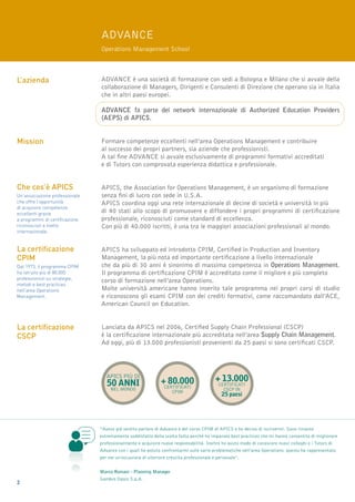 Advance
                                Operations Management School



L’azienda                       ADVANCE è una società di formazione con sedi a Bologna e Milano che si avvale della
                                collaborazione di Managers, Dirigenti e Consulenti di Direzione che operano sia in Italia
                                che in altri paesi europei.

                                Advance fa parte del network internazionale di Authorized Education Providers
                                (AEPS) di APICS.


Mission                         Formare competenze eccellenti nell’area Operations Management e contribuire
                                al successo dei propri partners, sia aziende che professionisti.
                                A tal fine ADVANCE si avvale esclusivamente di programmi formativi accreditati
                                e di Tutors con comprovata esperienza didattica e professionale.


Che cos’è APICS                 APICS, the Association for Operations Management, è un organismo di formazione
Un’associazione professionale   senza fini di lucro con sede in U.S.A.
che offre l’opportunità         APICS coordina oggi una rete internazionale di decine di società e università in più
di acquisire competenze
eccellenti grazie               di 40 stati allo scopo di promuovere e diffondere i propri programmi di certificazione
a programmi di certificazione   professionale, riconosciuti come standard di eccellenza.
riconosciuti a livello          Con più di 40.000 iscritti, è una tra le maggiori associazioni professionali al mondo.
internazionale.


La certificazione               APICS ha sviluppato ed introdotto CPIM, Certified in Production and Inventory
CPIM                            Management, la più nota ed importante certificazione a livello internazionale
Dal 1973, il programma CPIM     che da più di 30 anni è sinonimo di massima competenza in Operations Management.
ha istruito più di 80.000       Il programma di certificazione CPIM è accreditato come il migliore e più completo
professionisti su strategie,
                                corso di formazione nell’area Operations.
metodi e best practices
nell’area Operations            Molte università americane hanno inserito tale programma nei propri corsi di studio
Management.                     e riconoscono gli esami CPIM con dei crediti formativi, come raccomandato dall’ACE,
                                American Council on Education.


La certificazione               Lanciata da APICS nel 2006, Certified Supply Chain Professional (CSCP)
CSCP                            è la certificazione internazionale più accreditata nell’area Supply Chain Management.
                                Ad oggi, più di 13.000 professionisti provenienti da 25 paesi si sono certificati CSCP.




                                   APICS più di
                                                             + 80.000                  + 13.000
                                   50 ANNI                     certificati
                                                                                         certificati
                                     nel mondo                                             CSCP in
                                                                  CPIM
                                                                                          25 paesi




                                “Avevo già sentito parlare di Advance e del corso CPIM di APICS e ho deciso di iscrivermi. Sono rimasto
                                estremamente soddisfatto della scelta fatta perché ho imparato best practices che mi hanno consentito di migliorare
                                professionalmente e acquisire nuove responsabilità. Inoltre ho avuto modo di conoscere nuovi colleghi e i Tutors di
                                Advance con i quali ho potuto confrontarmi sulle varie problematiche nell’area Operations: questo ha rappresentato
                                per me un’occasione di ulteriore crescita professionale e personale”.


                                Marco Romani - Planning Manager
                                Gambro Dasco S.p.A.
2
 