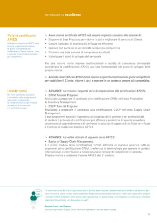 we educate to excellence




Perché certificarsi                      >	 Avere risorse certificate APICS nel proprio organico consente alle aziende di:
APICS                                    •	 Disporre di Best Practices per ridurre i costi e migliorare il servizio al Cliente
Aziende con certificati APICS nella      •	 Gestire i processi in maniera più efficace ed efficiente
propria organizzazione hanno
le giuste competenze per                 •	 Operare con successo in un contesto sempre più competitivo
soddisfare il Cliente, ridurre i costi
                                         •	Formare una base comune di competenze eccellenti
e operare in un contesto sempre
più competitivo.                         •	Valorizzare i piani di sviluppo del personale

                                         Per tale motivo molte imprese multinazionali e società di consulenza direzionale
                                         considerano la certificazione APICS una fase fondamentale nel piano di sviluppo delle
                                         proprie risorse.

                                         >	 Aziende con certificati APICS nella propria organizzazione hanno le giuste competenze
                                         per soddisfare il Cliente, ridurre i costi e operare in un contesto sempre più competitivo.


I nostri corsi                           >	 ADVANCE ha istituito i seguenti corsi di preparazione alle certificazioni APICS:
Un Tutor certificato assisterà           •	CPIM Tutorial Program:
il candidato nella preparazione
agli esami, migliorando
                                         finalizzato a preparare il candidato alla certificazione CPIM nell’area Production
la comprensione di ogni modulo           & Inventory Management.
attraverso la formazione
e il confronto in aula.
                                         •	CSCP Tutorial Program:
                                         finalizzato a preparare il candidato alla certificazione CSCP nell’area Supply Chain
                                         Management.
                                         I due programmi tutoriali rispondono all’esigenza delle aziende e dei professionisti
                                         di rendere il processo di certificazione più efficace e produttivo in quanto prevedono
                                         un percorso di apprendimento e di confronto in aula con il supporto di un Tutor certificato
                                         e l’utilizzo di materiale didattico APICS.


                                         >	 Advance ha inoltre attivato il seguente corso APICS:
                                         •	 Basics of Supply Chain Management:
                                         è il primo modulo della certificazione CPIM. Affronta in maniera generica tutti gli
                                         argomenti della certificazione CPIM, trasferisce la terminologia per operare in contesti
                                         internazionali e contribuisce a creare una base comune di competenze in azienda.
                                         Prepara inoltre a sostenere l’esame APICS del 1° modulo.




                                         “Il valore del corso APICS era già conosciuto in Bristol Myers Squibb. Abbiamo deciso di affidarci ad Advance per i
                                         corsi In-house e siamo rimasti molto soddisfatti della professionalità degli Istruttori e della loro capacità di spiegare
                                         i concetti APICS calandosi nella nostra realtà produttiva: in questo modo la formazione si è alternata a momenti
                                         importanti di confronto e di discussione in aula”.


                                         Giovanni Isaia - Ass.Director
                                         Latina Drug Product Supply Chain Technical Operations - Bristol Myers Squibb

                                                                                                                                                               3
 