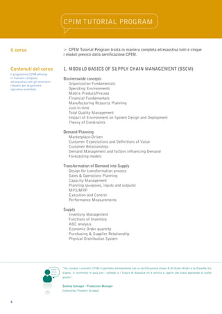 CPIM Tutorial Program


Il corso                           >	CPIM Tutorial Program tratta in maniera completa ed esaustiva tutti e cinque
                                   i moduli previsti dalla certificazione CPIM.


Contenuti del corso                1.	MODULO BASICS OF SUPPLY CHAIN MANAGEMENT (BSCM)
Il programma CPIM affronta
in maniera completa                Businesswide concepts
ed esaustiva tutti gli strumenti
rilevanti per la gestione
                                   	 Organization Fundamentals
operativa aziendale.               	 Operating Environments
                                   	 Matrix Product/Process
                                   	Financial Fundamentals
                                   	 Manufacturing Resource Planning
                                   	 Just-in-time
                                   	Total Quality Management
                                   	Impact of Environment on System Design and Deployment
                                   	Theory of Constraints

                                   Demand Planning
                                   	 Marketplace-Driven
                                   	Customer Expectations and Definitions of Value
                                   	Customer Relationships
                                   	 Demand Management and factors influencing Demand
                                   	Forecasting models

                                   Transformation of Demand into Supply
                                   	 Design for transformation process
                                   	Sales & Operations Planning
                                   	Capacity Management
                                   	Planning (purposes, inputs and outputs)
                                   	 MPS/MRP
                                   	Execution and Control
                                   	Performance Measurements

                                   Supply
                                   	Inventory Management
                                   	Functions of Inventory
                                   	 ABC analysis
                                   	Economic Order quantity
                                   	Purchasing & Supplier Relationship
                                   	Physical Distribution System




                                   “Ho trovato i concetti CPIM in perfetto allineamento con la certificazione classe A di Oliver Wight e la filosofia Six
                                   Sigma. Il confronto in aula con i colleghi e i Tutors di Advance mi è servito a capire che stavo operando le scelte
                                   giuste”.


                                   Stefano Salvagni - Production Manager
                                   Caterpillar Prodotti Stradali


4
 