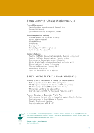 2.	MODULO MASTER PLANNING OF RESOURCES (MPR)

Demand Management
	 General concepts about Business & Strategic Plan
	Forecasting Demand
	Customer Relationship Management (CRM)

Sales and Operations Planning
	Purpose of Sales and Operations Planning
	Sales & Operations Plan
	Product families
	Time fences
	 Backlog levels
	Sales & Operations Planning Process
	Validating the Production Plan

Master Scheduling
	Relating the Master Scheduling Process to the Business Environment
	Relating the Master Scheduling to the Planning process
	 Developing and Managing the Master Scheduling
	 Master Scheduling Techniques and Available to Promise (ATP)
	 Measuring Master Schedule Performance
	 Distribution Requirement Planning (DRP)
	Planning Bill of Material
	Super Bill and Modular Bill of Material


3. 	 ODULO DETAILED SCHEDULING & PLANNING (DSP)
   M

Planning Material Requirements to Support the Master Schedule
	Techniques and Practices of Inventory Management
	Identifying information used in the material Planning process
	 Mechanics of the Detailed Material Planning Process
	 Maintain the Validity of the Material Plan
	Interactions among MRP Purchasing and Production control
                           ,

Planning Operations to Support the Priority Plan
	Techniques and Characteristics of the detailed Capacity Planning Process
	Information used in Detailed Capacity Planning
	Capacity Requirement Planning
	Interactions between MRP & CRP




“…Il corso CPIM è indubbiamente lo standard di eccellenza nell’area Operations ed una priorità formativa per
ogni azienda e professionista. Il ruolo di Advance è stato per noi determinante per il successo del corso, grazie alla
professionalità e alle competenze dei suoi Tutors…”.


Raphael Zaccardi - General Manager
Mec-Track Caterpillar


                                                                                                                         5
 