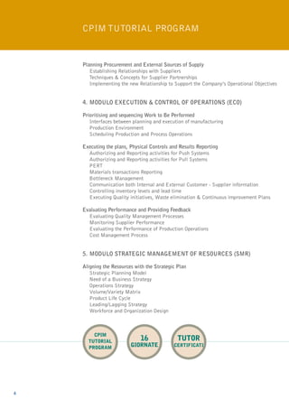 CPIM Tutorial Program


    Planning Procurement and External Sources of Supply
    	Establishing Relationships with Suppliers
    	Techniques & Concepts for Supplier Partnerships
    	Implementing the new Relationship to Support the Company’s Operational Objectives


    4.	MODULO EXECUTION & CONTROL OF OPERATIONS (ECO)

    Prioritising and sequencing Work to Be Performed
    	Interfaces between planning and execution of manufacturing
    	Production Environment
    	Scheduling Production and Process Operations

    Executing the plans, Physical Controls and Results Reporting
    	 Authorizing and Reporting activities for Push Systems
    	 Authorizing and Reporting activities for Pull Systems
    	PERT
    	 Materials transactions Reporting
    	 Bottleneck Management
    	Communication both Internal and External Customer - Supplier information
    	Controlling inventory levels and lead time
    	Executing Quality initiatives, Waste elimination & Continuous improvement Plans

    Evaluating Performance and Providing Feedback
    	Evaluating Quality Management Processes
    	 Monitoring Supplier Performance
    	Evaluating the Performance of Production Operations
    	Cost Management Process


    5.	MODULO STRATEGIC MANAGEMENT OF RESOURCES (SMR)

    Aligning the Resources with the Strategic Plan
    	Strategic Planning Model
    	Need of a Business Strategy
    	 Operations Strategy
    	Volume/Variety Matrix
    	Product Life Cycle
    	Leading/Lagging Strategy
    	 Workforce and Organization Design



        CPIM
      TUTORIAL               16               tutor
      PROGRAM            giornaTE           certificati




6
 