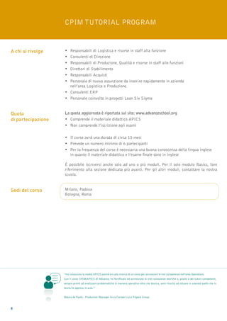 CPIM Tutorial Program


A chi si rivolge    •	Responsabili di Logistica e risorse in staff alla funzione
                    •	Consulenti di Direzione
                    •	Responsabili di Produzione, Qualità e risorse in staff alle funzioni
                    •	 Direttori di Stabilimento
                    •	Responsabili Acquisti
                    •	Personale di nuova assunzione da inserire rapidamente in azienda 				
                    	 nell’area Logistica o Produzione
                    •	Consulenti ERP
                    •	Personale coinvolto in progetti Lean Six Sigma


Quota               La quota aggiornata è riportata sul sito: www.advanceschool.org
di partecipazione   •	Comprende il materiale didattico APICS
                    •	Non comprende l’iscrizione agli esami

                    •	Il corso avrà una durata di circa 15 mesi
                    •	Prevede un numero minimo di 6 partecipanti
                    •	Per la frequenza del corso è necessaria una buona conoscenza della lingua inglese 		
                    	 in quanto il materiale didattico e l’esame finale sono in inglese

                    è possibile iscriversi anche solo ad uno o più moduli. Per il solo modulo Basics, fare
                    riferimento alla sezione dedicata più avanti. Per gli altri moduli, contattare la nostra
                    scuola.


Sedi del corso      Milano, Padova
                    Bologna, Roma




                    “Ho conosciuto la realtà APICS poiché ero alla ricerca di un corso per accrescere le mie competenze nell’area Operations.
                    Con il corso CPIM/APICS di Advance, ho fortificato ed accresciuto le mie conoscenze teoriche e, grazie a dei tutors competenti,
                    sempre pronti ad analizzare problematiche in maniera operativa oltre che teorica, sono riuscito ad attuare in azienda quello che in
                    teoria ho appreso in aula.”


                    Mauro de Paolis - Production Manager Arca Camper s.p.a Trigano Group


8
 
