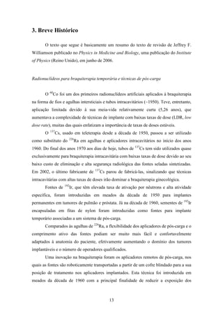 13
3. Breve Histórico
O texto que segue é basicamente um resumo do texto de revisão de Jeffrey F.
Williamson publicado no Physics in Medicine and Biology, uma publicação do Institute
of Physics (Reino Unido), em junho de 2006.
Radionuclídeos para braquiterapia temporária e técnicas de pós-carga
O 60
Co foi um dos primeiros radionuclídeos artificiais aplicados à braquiterapia
na forma de fios e agulhas intersticiais e tubos intracavitários (~1950). Teve, entretanto,
aplicação limitada devido à sua meia-vida relativamente curta (5,26 anos), que
aumentava a complexidade de técnicas de implante com baixas taxas de dose (LDR, low
dose rate), muitas das quais enfatizam a importância de taxas de doses estáveis.
O 137
Cs, usado em teleterapia desde a década de 1950, passou a ser utilizado
como substituto do 226
Ra em agulhas e aplicadores intracavitários no início dos anos
1960. Do final dos anos 1970 aos dias de hoje, tubos de 137
Cs tem sido utilizados quase
exclusivamente para braquiterapia intracavitária com baixas taxas de dose devido ao seu
baixo custo de eliminação e alta segurança radiológica das fontes seladas sintetizadas.
Em 2002, o último fabricante de 137
Cs parou de fabricá-las, sinalizando que técnicas
intracavitárias com altas taxas de doses irão dominar a braquiterapia ginecológica.
Fontes de 192
Ir, que têm elevada taxa de ativação por nêutrons e alta atividade
específica, foram introduzidas em meados da década de 1950 para implantes
permanentes em tumores de pulmão e próstata. Já na década de 1960, sementes de 192
Ir
encapsuladas em fitas de nylon foram introduzidas como fontes para implante
temporário associadas a um sistema de pós-carga.
Comparados às agulhas de 226
Ra, a flexibilidade dos aplicadores de pós-carga e o
comprimento ativo das fontes podiam ser muito mais fácil e confortavelmente
adaptados à anatomia do paciente, efetivamente aumentando o domínio dos tumores
implantáveis e o número de operadores qualificados.
Uma inovação na braquiterapia foram os aplicadores remotos de pós-carga, nos
quais as fontes são roboticamente transportadas a partir de um cofre blindado para a sua
posição de tratamento nos aplicadores implantados. Esta técnica foi introduzida em
meados da década de 1960 com a principal finalidade de reduzir a exposição dos
 