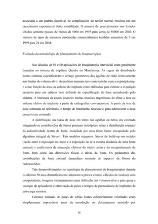 15
associada a um padrão favorável de complicações do tecido normal resultou em um
crescimento exponencial desta modalidade. O número de procedimentos nos Estados
Unidos somente passou de menos de 5000 em 1995 para cerca de 50000 em 2002. O
número de tipos de sementes produzidas comercialmente também aumentou de 3 em
1999 para 24 em 2004.
Evolução da metodologia de planejamento de braquiterapias
Nas décadas de 50 e 60 aplicações de braquiterapia intersticial eram geralmente
baseadas no sistema de implante Quinby ou Manchester. As regras de distribuição
destes sistemas especificavam o arranjo geométrico das agulhas de rádio relativamente
aos limites do volume-alvo. Acessórios manuais tais como tabelas com a exposição/mg-
h como função da área ou volume do implante eram utilizados para estimar a exposição
prescrita para um critério bem definido de especificação de dose reconhecido pelo
sistema. A literatura da época descreve muitas técnicas engenhosas de obter a área ou
volume efetivo do implante a partir de radiografias convencionais. A partir da taxa de
dose estimada de referência, o tempo de tratamento necessário para administrar a dose
prescrita era estimado.
A distribuição das taxas de dose em torno das agulhas ou tubos era estimada
integrando-se contribuições de fontes pontuais isotrópicas sobre a distribuição espacial
da radioatividade dentro da fonte, modelada por uma fonte linear encapsulada pelo
algoritmo integral de Sievert. Tais modelos requerem fatores de build-up nos tecidos
(razão entre a exposição no meio e a exposição no ar à mesma distância de uma fonte
pontual) e coeficientes de atenuação efetivos do núcleo ativo e do encapsulamento da
fonte, bem como das dimensões físicas e ativas da fonte. Os parâmetros das
contribuições da fonte pontual dependiam somente do espectro de fótons do
radionuclídeo.
Três desenvolvimentos na tecnologia de planejamento de braquiterapias durante
os últimos 50 anos dramaticamente alteraram a prática clínica: cálculos de isodoses com
computadores, imagens tridimensionais para definição dos volumes-alvo e para guiar a
inserção de aplicadores e otimização de pesos e tempos de permanência de implantes de
pós-carga remotos.
Cálculos manuais de doses de várias fontes arbitrariamente orientadas eram
simplesmente impossíveis antes da introdução do planejamento assistido por
 