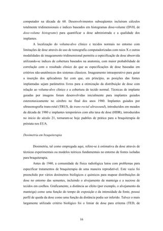 16
computador na década de 60. Desenvolvimentos subseqüentes incluíram cálculos
totalmente tridimensionais e índices baseados em histogramas dose-volume (DVH, de
dose-volume histograms) para quantificar a dose administrada e a qualidade dos
implantes.
A localização do volume-alvo clínico e tecidos normais no entorno com
limitações de dose através do uso de tomografia computadorizadas com raios X e outras
modalidades de imageamento tridimensional permitiu a especificação da dose absorvida
utilizando-se índices de cobertura baseados na anatomia, com maior probabilidade de
correlação com o resultado clínico do que as especificações de dose baseadas em
critérios não-anatômicos dos sistemas clássicos. Imageamento intraoperativo para guiar
a inserção dos aplicadores faz com que, em princípio, as posições das fontes
implantadas sejam parâmetros livres para a otimização da distribuição de dose com
relação ao volume-alvo clínico e a cobertura de tecido normal. Técnicas de implante
guiadas por imagens foram desenvolvidas inicialmente para implantes guiados
estereotaxicamente no cérebro no final dos anos 1980. Implantes guiados por
ultrasonografia trans-retal (TRUS, de trans-rectal ultrasound), introduzidos em meados
da década de 1980 e implantes temporários com alta taxa de dose (HDR), introduzidos
no inicio do século 21, tornaram-se hoje padrões de prática para a braquiterapia de
próstata nos EUA.
Dosimetria em braquiterapia
Dosimetria, tal como empregada aqui, refere-se à estimativa da dose através de
técnicas experimentais ou modelos teóricos fundamentais no entorno de fontes isoladas
para braquiterapia.
Antes de 1940, a comunidade de física radiológica lutou com problemas para
especificar tratamentos de braquiterapia de uma maneira reprodutível. Este vazio foi
preenchido por vários dosímetros biológicos e químicos para mapear distribuições de
dose no entorno das sementes, incluindo o alvejamento da manteiga e a necrose de
tecidos em coelhos. Graficamente, a distância ao efeito (por exemplo, o alvejamento da
manteiga) como uma função do tempo de exposição e da intensidade da fonte, possui
perfil de queda da dose como uma função da distância podia ser inferido. Talvez o mais
largamente utilizado critério biológico foi o limiar de dose para eritema (TED, de
 