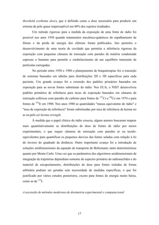 17
threshold erythema dose), que é definido como a dose necessária para produzir um
eritema de pele quase imperceptível em 80% dos sujeitos irradiados.
Um método rigoroso para a medida da exposição de uma fonte de rádio foi
possível nos anos 1930 quando tratamentos mecânico-quânticos do espalhamento de
fótons e da perda de energia dos elétrons foram publicados. Isto permitiu o
desenvolvimento de uma teoria de cavidade que permitia a inferência rigorosa da
exposição com pequenas câmaras de ionização com paredes de matéria condensada
espessas o bastante para permitir o estabelecimento de um equilíbrio transiente de
partículas carregadas.
No período entre 1950 e 1980 o planejamento de braquiterapias fez a transição
de sistemas baseados em tabelas para distribuições 2D e 3D específicas para cada
paciente. Um grande avanço foi a extensão dos padrões primários baseados em
exposição para as novas fontes substitutas do rádio. Nos EUA, o NIST desenvolveu
padrões primários de referência para taxas de exposição baseados em câmaras de
ionização esféricas com paredes de carbono para fontes de 137
Cs e 60
Co em 1974 e para
fontes de 192
Ir em 1980. Nos anos 1980 as quantidades "massa equivalente de rádio" e
"taxa de exposição de referência" foram substituídas por taxa de referência de kerma no
ar ou pelo air-kerma strength.
À medida que o papel clínico do rádio cresceu, alguns autores buscaram mapear
mais quantitativamente as distribuições de dose de fontes de rádio por meios
experimentais, o que requer câmaras de ionização com paredes ar ou tecido-
equivalentes para quantificar os pequenos desvios das fontes seladas com relação à lei
do inverso do quadrado da distância. Outro importante avanço foi a introdução de
soluções unidimensionais da equação de transporte de Boltzmann, tanto determinísticas
quanto por Monte Carlo. Uma vez que os parâmetros dos algoritmos unidimensionais de
integração de trajetórias dependiam somente do espectro primário do radionuclídeo e do
material de encapsulamento, distribuições de dose para fontes isoladas de forma
arbitrária podiam ser geradas sem necessidade de medidas específicas, o que foi
justificado por vários estudos posteriores, exceto para fontes de energia muito baixa,
como as de 125
I.
A ascensão de métodos modernos de dosimetria experimental e computacional
 