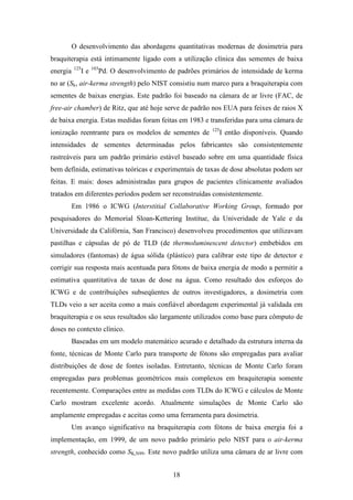 18
O desenvolvimento das abordagens quantitativas modernas de dosimetria para
braquiterapia está intimamente ligado com a utilização clínica das sementes de baixa
energia 125
I e 103
Pd. O desenvolvimento de padrões primários de intensidade de kerma
no ar (Sk, air-kerma strength) pelo NIST consistiu num marco para a braquiterapia com
sementes de baixas energias. Este padrão foi baseado na câmara de ar livre (FAC, de
free-air chamber) de Ritz, que até hoje serve de padrão nos EUA para feixes de raios X
de baixa energia. Estas medidas foram feitas em 1983 e transferidas para uma câmara de
ionização reentrante para os modelos de sementes de 125
I então disponíveis. Quando
intensidades de sementes determinadas pelos fabricantes são consistentemente
rastreáveis para um padrão primário estável baseado sobre em uma quantidade física
bem definida, estimativas teóricas e experimentais de taxas de dose absolutas podem ser
feitas. E mais: doses administradas para grupos de pacientes clinicamente avaliados
tratados em diferentes períodos podem ser reconstruídas consistentemente.
Em 1986 o ICWG (Interstitial Collaborative Working Group, formado por
pesquisadores do Memorial Sloan-Kettering Institue, da Univeridade de Yale e da
Universidade da Califórnia, San Francisco) desenvolveu procedimentos que utilizavam
pastilhas e cápsulas de pó de TLD (de thermoluminescent detector) embebidos em
simuladores (fantomas) de água sólida (plástico) para calibrar este tipo de detector e
corrigir sua resposta mais acentuada para fótons de baixa energia de modo a permitir a
estimativa quantitativa de taxas de dose na água. Como resultado dos esforços do
ICWG e de contribuições subseqüentes de outros investigadores, a dosimetria com
TLDs veio a ser aceita como a mais confiável abordagem experimental já validada em
braquiterapia e os seus resultados são largamente utilizados como base para cômputo de
doses no contexto clínico.
Baseadas em um modelo matemático acurado e detalhado da estrutura interna da
fonte, técnicas de Monte Carlo para transporte de fótons são empregadas para avaliar
distribuições de dose de fontes isoladas. Entretanto, técnicas de Monte Carlo foram
empregadas para problemas geométricos mais complexos em braquiterapia somente
recentemente. Comparações entre as medidas com TLDs do ICWG e cálculos de Monte
Carlo mostram excelente acordo. Atualmente simulações de Monte Carlo são
amplamente empregadas e aceitas como uma ferramenta para dosimetria.
Um avanço significativo na braquiterapia com fótons de baixa energia foi a
implementação, em 1999, de um novo padrão primário pelo NIST para o air-kerma
strength, conhecido como SK,N99. Este novo padrão utiliza uma câmara de ar livre com
 