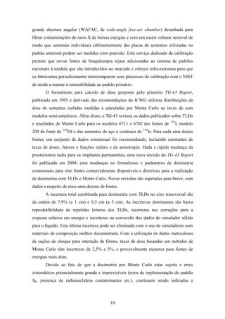 19
grande abertura angular (WAFAC, de wide-angle free-air chamber) desenhada para
filtrar contaminações de raios X de baixas energias e com um maior volume sensível de
modo que sementes individuais (diferentemente das placas de sementes utilizadas no
padrão anterior) podem ser medidas com precisão. Este serviço dedicado de calibração
permite que novas fontes de braquiterapia sejam adicionadas ao sistema de padrões
nacionais à medida que são introduzidos no mercado e oferece infra-estrutura para que
os fabricantes periodicamente intercomparem seus processos de calibração com o NIST
de modo a manter a rastreabilidade ao padrão primário.
O formalismo para calculo de dose proposto pelo primeiro TG-43 Report,
publicado em 1995 e derivado das recomendações do ICWG utilizou distribuições de
dose de sementes isoladas medidas e calculadas por Monte Carlo ao invés de com
modelos semi-empíricos. Além disso, o TG-43 revisou os dados publicados sobre TLDs
e resultados de Monte Carlo para os modelos 6711 e 6702 das fontes de 125
I, modelo
200 da fonte de 103
Pd e das sementes de aço e cerâmica de 192
Ir. Para cada uma destas
fontes, um conjunto de dados consensual foi recomendando, incluindo constantes de
taxas de doses, fatores e funções radiais e de anisotropia. Dada a rápida mudança da
prostectomia radia para os implantes permanentes, uma nova revisão do TG-43 Report
foi publicada em 2004, com mudanças no formalismo e parâmetros de dosimetria
consensuais para oito fontes comercialmente disponíveis e diretrizes para a realização
de dosimetria com TLDs e Monte Carlo. Novas revisões são esperadas para breve, com
dados a respeito de mais uma dezena de fontes.
A incerteza total combinada para dosimetria com TLDs no eixo transversal são
da ordem de 7,9% (a 1 cm) e 9,5 cm (a 5 cm). As incertezas dominantes são baixa
reprodutibilidade de repetidas leituras dos TLDs, incertezas nas correções para a
resposta relativa em energia e incertezas na conversão dos dados do simulador sólido
para o líquido. Esta última incerteza pode ser eliminada com o uso de simuladores com
materiais de composição melhor documentada. Com a utilização de dados meticulosos
de seções de choque para interação de fótons, taxas de dose baseadas em métodos de
Monte Carlo têm incertezas de 2,5% a 5%, e provavelmente menores para fontes de
energias mais altas.
Devido ao fato de que a dosimetria por Monte Carlo estar sujeita a erros
sistemáticos potencialmente grande e imprevisíveis (erros de implementação do padrão
SK, presença de radionuclídeos contaminantes etc.), continuam sendo indicadas a
 