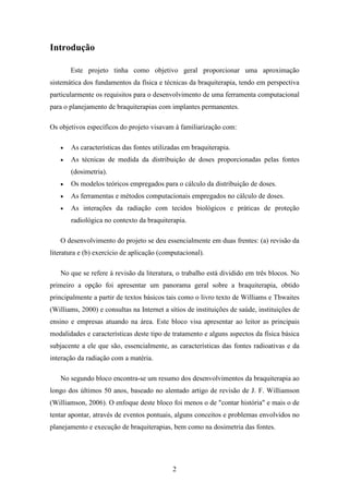 2
Introdução
Este projeto tinha como objetivo geral proporcionar uma aproximação
sistemática dos fundamentos da física e técnicas da braquiterapia, tendo em perspectiva
particularmente os requisitos para o desenvolvimento de uma ferramenta computacional
para o planejamento de braquiterapias com implantes permanentes.
Os objetivos específicos do projeto visavam à familiarização com:
• As características das fontes utilizadas em braquiterapia.
• As técnicas de medida da distribuição de doses proporcionadas pelas fontes
(dosimetria).
• Os modelos teóricos empregados para o cálculo da distribuição de doses.
• As ferramentas e métodos computacionais empregados no cálculo de doses.
• As interações da radiação com tecidos biológicos e práticas de proteção
radiológica no contexto da braquiterapia.
O desenvolvimento do projeto se deu essencialmente em duas frentes: (a) revisão da
literatura e (b) exercício de aplicação (computacional).
No que se refere à revisão da literatura, o trabalho está dividido em três blocos. No
primeiro a opção foi apresentar um panorama geral sobre a braquiterapia, obtido
principalmente a partir de textos básicos tais como o livro texto de Williams e Thwaites
(Williams, 2000) e consultas na Internet a sítios de instituições de saúde, instituições de
ensino e empresas atuando na área. Este bloco visa apresentar ao leitor as principais
modalidades e características deste tipo de tratamento e alguns aspectos da física básica
subjacente a ele que são, essencialmente, as características das fontes radioativas e da
interação da radiação com a matéria.
No segundo bloco encontra-se um resumo dos desenvolvimentos da braquiterapia ao
longo dos últimos 50 anos, baseado no alentado artigo de revisão de J. F. Williamson
(Williamson, 2006). O enfoque deste bloco foi menos o de "contar história" e mais o de
tentar apontar, através de eventos pontuais, alguns conceitos e problemas envolvidos no
planejamento e execução de braquiterapias, bem como na dosimetria das fontes.
 