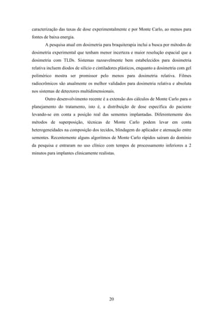 20
caracterização das taxas de dose experimentalmente e por Monte Carlo, ao menos para
fontes de baixa energia.
A pesquisa atual em dosimetria para braquiterapia inclui a busca por métodos de
dosimetria experimental que tenham menor incerteza e maior resolução espacial que a
dosimetria com TLDs. Sistemas razoavelmente bem estabelecidos para dosimetria
relativa incluem diodos de silício e cintiladores plásticos, enquanto a dosimetria com gel
polimérico mostra ser promissor pelo menos para dosimetria relativa. Filmes
radiocrômicos são atualmente os melhor validados para dosimetria relativa e absoluta
nos sistemas de detectores multidimensionais.
Outro desenvolvimento recente é a extensão dos cálculos de Monte Carlo para o
planejamento do tratamento, isto é, a distribuição de dose específica do paciente
levando-se em conta a posição real das sementes implantadas. Diferentemente dos
métodos de superposição, técnicas de Monte Carlo podem levar em conta
heterogeneidades na composição dos tecidos, blindagem do aplicador e atenuação entre
sementes. Recentemente alguns algoritmos de Monte Carlo rápidos saíram do domínio
da pesquisa e entraram no uso clínico com tempos de processamento inferiores a 2
minutos para implantes clinicamente realistas.
 