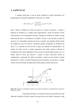 21
4. AAPM TG-43
A equação geral para a taxa de doses utilizada no cálculo dosimétrico em
braquiterapia com sementes implantáveis é (Rivard et al., 2004):
onde r denota a distância do centro da fonte até o ponto de interesse, r0 denota a
distância de referência, θ o ângulo polar especificando o ponto de interesse P(r,θ),
relativamente ao eixo longitudinal da fonte. O ângulo de referência θ0, define o plano
transversal da fonte, e é usualmente π/2 (fig.09). D& (r,θ) é a taxa de dose no ponto de
interesse, SK a intensidade ar-kerma (air-kerma strength), uma grandeza obtida a partir
de medidas de taxas de ar-kerma a distâncias grandes comparadas às dimensões da
fonte, Λ é a constante de taxa de dose na água, que depende do radionuclídeo e do
modelo da fonte, GL(r,θ) a função geométrica para fontes lineares, utilizada na
interpolação entre valores tabulados de taxas de dose em determinados pontos, gL(r) é a
função radial de dose, que descreve a queda no plano transversal devido ao
espalhamento e atenuação dos fótons (excluindo a queda na dose devido à função
geométrica), e F(r,θ) é a função bidimensional de anisotropia, que descreve a variação
na dose como uma função do ângulo polar relativamente ao plano transversal.
Figura 09. Sistema de coordenadas utilizado para cálculos dosimétricos em braquiterapia. Extraído de
Rivard et al., 2004.
A geometria das fontes e sua estrutura interna são específicas de cada
fabricante. Modelos de fontes variam de um para outro com relação à espessura e tipo
 