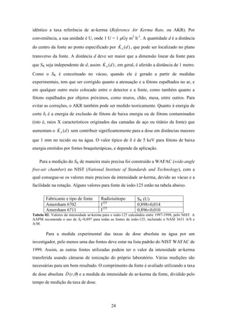 24
idêntico a taxa referência de ar-kerma (Reference Air Kerma Rate, ou AKR). Por
conveniência, a sua unidade é U, onde 1 U = 1 µGy m2
h-1
. A quantidade d é a distância
do centro da fonte ao ponto especificado por )(dKδ
& , que pode ser localizado no plano
transverso da fonte. A distância d deve ser maior que a dimensão linear da fonte para
que SK seja independente de d, assim )(dKδ
& , em geral, é aferido a distância de 1 metro.
Como o SK é conceituado no vácuo, quando ele é gerado a partir de medidas
experimentais, tem que ser corrigido quanto a atenuação e a fótons espalhados no ar, e
em qualquer outro meio colocado entre o detector e a fonte, como também quanto a
fótons espalhados por objetos próximos, como muros, chão, mesa, entre outros. Para
evitar as correções, o AKR também pode ser medido teoricamente. Quanto à energia de
corte δ, é a energia de exclusão de fótons de baixa energia ou de fótons contaminados
(isto é, raios X característicos originados das camadas de aço ou titânio da fonte) que
aumentam o )(dKδ
& sem contribuir significantemente para a dose em distâncias maiores
que 1 mm no tecido ou na água. O valor típico de δ é de 5 keV para fótons de baixa
energia emitidos por fontes braquiterápicas, e depende da aplicação.
Para a medição do SK de maneira mais precisa foi construído a WAFAC (wide-angle
free-air chamber) no NIST (National Institute of Standards and Technology), com a
qual consegue-se os valores mais precisos da intensidade ar-kerma, devido ao vácuo e a
facilidade na rotação. Alguns valores para fonte de iodo-125 estão na tabela abaixo.
Fabricante e tipo de fonte Radioisótopo SK (U)
Amersham 6702 I125
0,898±0,014
Amersham 6711 I125
0,896±0,010
Tabela 02. Valores da intensidade ar-kerma para o iodo-125 calculados entre 1997-1998, pelo NIST. A
AAPM recomenda o uso de Sk=0,897 para todas as fontes de iodo-125, incluindo a NASI 3631 A/S e
A/M.
Para a medida experimental das taxas de dose absoluta na água por um
investigador, pelo menos uma das fontes deve estar na lista padrão do NIST WAFAC de
1999. Assim, as outras fontes utilizadas podem ter o valor da intensidade ar-kerma
transferida usando câmaras de ionização do próprio laboratório. Várias medições são
necessárias para um bom resultado. O comprimento da fonte é avaliado utilizando a taxa
de dose absoluta D& (r,θ) e a medida da intensidade de ar-kerma da fonte, dividido pelo
tempo de medição da taxa de dose.
 