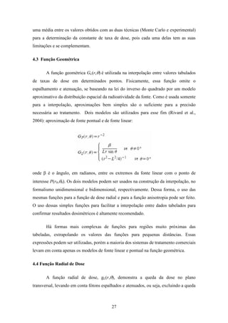 27
uma média entre os valores obtidos com as duas técnicas (Monte Carlo e experimental)
para a determinação da constante de taxa de dose, pois cada uma delas tem as suas
limitações e se complementam.
4.3 Função Geométrica
A função geométrica GL(r,θ) é utilizada na interpolação entre valores tabulados
de taxas de dose em determinados pontos. Fisicamente, essa função omite o
espalhamento e atenuação, se baseando na lei do inverso do quadrado por um modelo
aproximativo da distribuição espacial da radioatividade da fonte. Como é usada somente
para a interpolação, aproximações bem simples são o suficiente para a precisão
necessária ao tratamento. Dois modelos são utilizados para esse fim (Rivard et al.,
2004): aproximação de fonte pontual e de fonte linear:
onde β é o ângulo, em radianos, entre os extremos da fonte linear com o ponto de
interesse P(r0,θ0). Os dois modelos podem ser usados na construção da interpolação, no
formalismo unidimensional e bidimensional, respectivamente. Dessa forma, o uso das
mesmas funções para a função de dose radial e para a função anisotropia pode ser feito.
O uso dessas simples funções para facilitar a interpolação entre dados tabelados para
confirmar resultados dosimétricos é altamente recomendado.
Há formas mais complexas de funções para regiões muito próximas das
tabeladas, extrapolando os valores das funções para pequenas distâncias. Essas
expressões podem ser utilizadas, porém a maioria dos sistemas de tratamento comerciais
levam em conta apenas os modelos de fonte linear e pontual na função geométrica.
4.4 Função Radial de Dose
A função radial de dose, gL(r,θ), demonstra a queda da dose no plano
transversal, levando em conta fótons espalhados e atenuados, ou seja, excluindo a queda
 