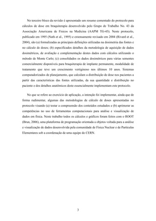 3
No terceiro bloco da revisão é apresentado um resumo comentado do protocolo para
cálculos de dose em braquiterapia desenvolvido pelo Grupo de Trabalho No. 43 da
Associação Americana de Físicos na Medicina (AAPM TG-43). Neste protocolo,
publicado em 1995 (Nath et al., 1995) e extensamente revisado em 2004 (Rivard et al.,
2004), são (a) formalizadas as principais definições utilizadas na dosimetria das fontes e
no cálculo de doses; (b) especificados detalhes da metodologia de aquisição de dados
dosimétricos, de avaliação e complementação destes dados com cálculos utilizando o
método de Monte Carlo; (c) consolidados os dados dosimétricos para várias sementes
comercialmente disponíveis para braquiterapia de implante permanente, modalidade de
tratamento que teve um crescimento vertiginoso nos últimos 10 anos. Sistemas
computadorizados de planejamento, que calculam a distribuição de dose nos pacientes a
partir das características das fontes utilizadas, da sua quantidade e distribuição no
paciente e dos detalhes anatômicos deste essencialmente implementam este protocolo.
No que se refere ao exercício de aplicação, a intenção foi implementar, ainda que de
forma rudimentar, algumas das metodologias de cálculo de doses apresentadas no
protocolo visando (a) testar a compreensão dos conteúdos estudados e (b) aprimorar as
competências no uso de ferramentas computacionais para análise e visualização de
dados em física. Neste trabalho todos os cálculos e gráficos foram feitos com o ROOT
(Brun, 2006), uma plataforma de programação orientada a objetos voltada para a análise
e visualização de dados desenvolvida pela comunidade de Física Nuclear e de Partículas
Elementares sob a coordenação de uma equipe do CERN.
 