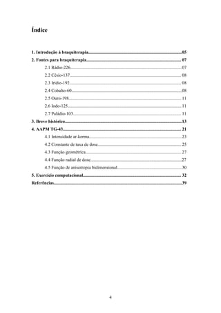 4
Índice
1. Introdução á braquiterapia....................................................................................05
2. Fontes para braquiterapia..................................................................................... 07
2.1 Rádio-226....................................................................................................07
2.2 Césio-137.................................................................................................... 08
2.3 Irídio-192.................................................................................................... 08
2.4 Cobalto-60...................................................................................................08
2.5 Ouro-198..................................................................................................... 11
2.6 Iodo-125......................................................................................................11
2.7 Paládio-103................................................................................................. 11
3. Breve histórico.........................................................................................................13
4. AAPM TG-43.......................................................................................................... 21
4.1 Intensidade ar-kerma...................................................................................23
4.2 Constante de taxa de dose........................................................................... 25
4.3 Função geométrica...................................................................................... 27
4.4 Função radial de dose..................................................................................27
4.5 Função de anisotropia bidimensional..........................................................30
5. Exercício computacional........................................................................................ 32
Referências...................................................................................................................39
 