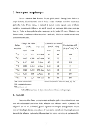 7
2. Fontes para braquiterapia
Devido a todos os tipos de stress físico e químico que a fonte pode ter dentro do
corpo humano, a sua estrutura é feita de modo a isolar o material radioativo e conter as
partículas beta. Dessa forma, o material é lacrado numa cápsula com invólucro
metálico, normalmente titânio, e em geral, possui um marcador rádio-opaco em seu
interior. Todas as fontes são lacradas, com exceção do Irídio-192, que é fabricado em
forma de fios, cortado na medida necessária à aplicação. Abaixo se encontram as fontes
comumente utilizadas.
Energia dos fótons
(MeV)
Atenuação no chumbo
(aprox.) (mm)
Radio-
nuclídeo
Média Máx.
Meia-vida
CSR CDR
Constante de AKR
(µGy m2
GBq-1
h-1
)
60
Co 1,25 1,33 5,27 anos 12 45 309
137
Cs 0,662 0,662 30,0 anos 6,5 22 78
192
Ir 0,37 0,61 74 dias 4,5 15 113
125
I 0,028 0,035 60 dias 0,03 0,1 33
103
Pd 0,021 0,023 17,0 dias 0,03 0,1 35
198
Au 0,42 0,68 2,7 dias 16 45 195
226
Ra ~1 2,4 1600 anos 16 45 195
CSR: camada semi-redutora
CDR: camada deci-redutora
AKR: air-kerma-rate
Extraído de Williams & Thwaites (2000), pág. 249
Tabela 01.Características de alguns radionuclídeos utilizados em braquiterapia.
2.1 Rádio-226
Fontes de rádio foram excessivamente utilizadas, pois ocorre naturalmente com
uma atividade específica razoável. Foi a primeira fonte utilizada e muita experiência foi
adquirida em seu uso. Entretanto, possui algumas desvantagens principalmente no que
se refere à radiação de seus subprodutos. O rádio decai em radônio-222, um gás emissor
de particular alfa com curta meia-vida, que decai em outros emissores de partículas alfa.
 