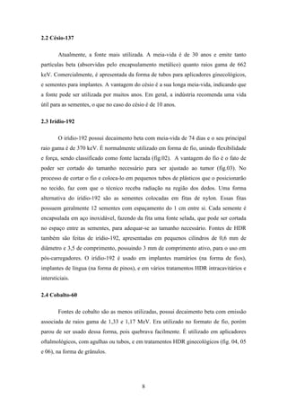 8
2.2 Césio-137
Atualmente, a fonte mais utilizada. A meia-vida é de 30 anos e emite tanto
partículas beta (absorvidas pelo encapsulamento metálico) quanto raios gama de 662
keV. Comercialmente, é apresentada da forma de tubos para aplicadores ginecológicos,
e sementes para implantes. A vantagem do césio é a sua longa meia-vida, indicando que
a fonte pode ser utilizada por muitos anos. Em geral, a indústria recomenda uma vida
útil para as sementes, o que no caso do césio é de 10 anos.
2.3 Irídio-192
O irídio-192 possui decaimento beta com meia-vida de 74 dias e o seu principal
raio gama é de 370 keV. É normalmente utilizado em forma de fio, unindo flexibilidade
e força, sendo classificado como fonte lacrada (fig.02). A vantagem do fio é o fato de
poder ser cortado do tamanho necessário para ser ajustado ao tumor (fig.03). No
processo de cortar o fio e coloca-lo em pequenos tubos de plásticos que o posicionarão
no tecido, faz com que o técnico receba radiação na região dos dedos. Uma forma
alternativa do irídio-192 são as sementes colocadas em fitas de nylon. Essas fitas
possuem geralmente 12 sementes com espaçamento do 1 cm entre si. Cada semente é
encapsulada em aço inoxidável, fazendo da fita uma fonte selada, que pode ser cortada
no espaço entre as sementes, para adequar-se ao tamanho necessário. Fontes de HDR
também são feitas de irídio-192, apresentadas em pequenos cilindros de 0,6 mm de
diâmetro e 3,5 de comprimento, possuindo 3 mm de comprimento ativo, para o uso em
pós-carregadores. O irídio-192 é usado em implantes mamários (na forma de fios),
implantes de língua (na forma de pinos), e em vários tratamentos HDR intracavitários e
intersticiais.
2.4 Cobalto-60
Fontes de cobalto são as menos utilizadas, possui decaimento beta com emissão
associada de raios gama de 1,33 e 1,17 MeV. Era utilizado no formato de fio, porém
parou de ser usado dessa forma, pois quebrava facilmente. É utilizado em aplicadores
oftalmológicos, com agulhas ou tubos, e em tratamentos HDR ginecológicos (fig. 04, 05
e 06), na forma de grânulos.
 