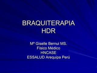 BRAQUITERAPIA
    HDR
  Mª Giselle Bernui MS.
     Físico Médico
        HNCASE
 ESSALUD Arequipa Perú
 
