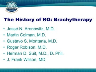 The History of RO: Brachytherapy
•   Jesse N. Aronowitz, M.D.
•   Martin Colman, M.D.
•   Gustavo S. Montana, M.D.
•   Roger Robison, M.D.
•   Herman D. Suit, M.D., D. Phil.
•   J. Frank Wilson, MD
 
