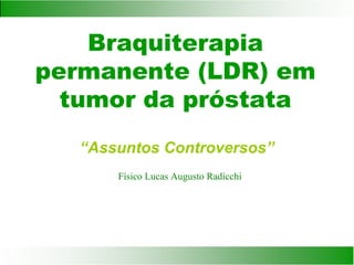 Braquiterapia
permanente (LDR) em
tumor da próstata
“Assuntos Controversos”
Físico Lucas Augusto Radicchi
 