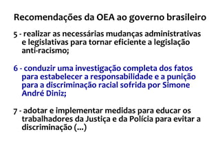 Recomendações da OEA ao governo brasileiro 5 - realizar as necessárias mudanças administrativas e legislativas para tornar eficiente a legislação anti-racismo; 6 - conduzir uma investigação completa dos fatos para estabelecer a responsabilidade e a punição para a discriminação racial sofrida por Simone André Diniz; 7 - adotar e implementar medidas para educar os trabalhadores da Justiça e da Polícia para evitar a discriminação (...) 