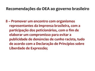 Recomendações da OEA ao governo brasileiro 8 – Promover um encontro com organismos representantes da imprensa brasileira, com a participação dos peticionários, com o fim de elaborar um compromisso para evitar a publicidade de denúncias de cunho racista, tudo de acordo com a Declaração de Princípios sobre Liberdade de Expressão; 