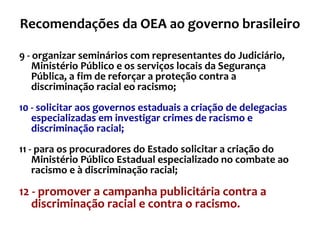 Recomendações da OEA ao governo brasileiro 9 - organizar seminários com representantes do Judiciário, Ministério Público e os serviços locais da Segurança Pública, a fim de reforçar a proteção contra a discriminação racial eo racismo; 10 -   solicitar aos governos estaduais a criação de delegacias especializadas em investigar crimes de racismo e discriminação racial; 11 - para os procuradores do Estado solicitar a criação do Ministério Público Estadual especializado no combate ao racismo e à discriminação racial; 12 - promover a campanha publicitária contra a discriminação racial e contra o racismo. 